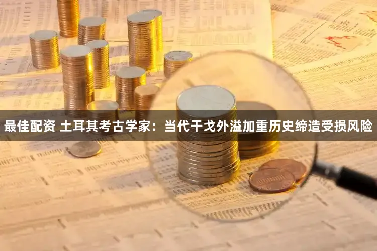 最佳配资 土耳其考古学家：当代干戈外溢加重历史缔造受损风险