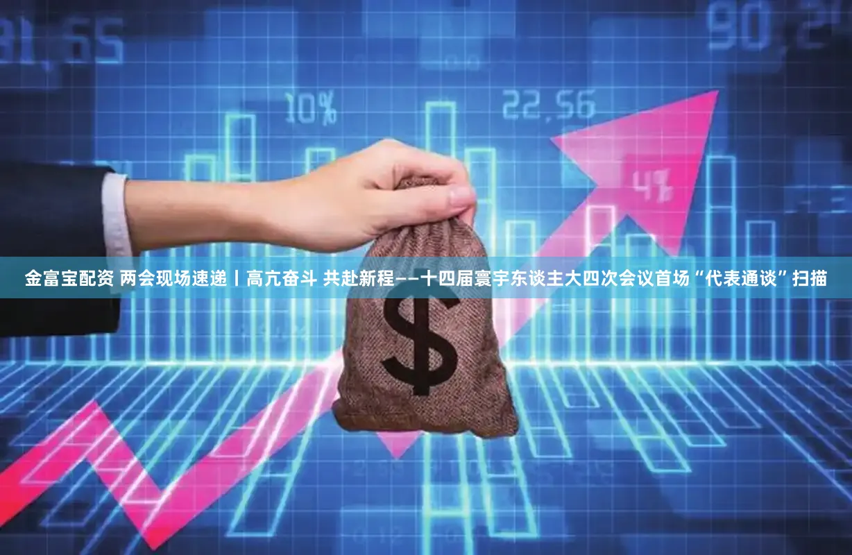 金富宝配资 两会现场速递丨高亢奋斗 共赴新程——十四届寰宇东谈主大四次会议首场“代表通谈”扫描