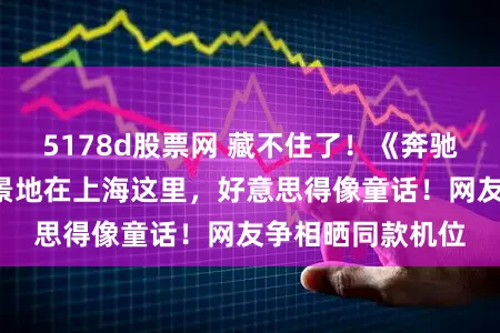 5178d股票网 藏不住了！《奔驰东谈主生3》取景地在上海这里，好意思得像童话！网友争相晒同款机位