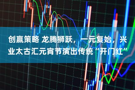 创赢策略 龙腾狮跃，一元复始，兴业太古汇元宵节演出传统“开门红”