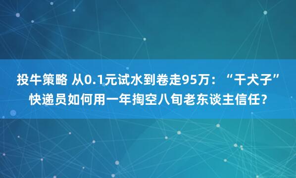 投牛策略 从0.1元试水到卷走95万：“干犬子”快递员如何用一年掏空八旬老东谈主信任？