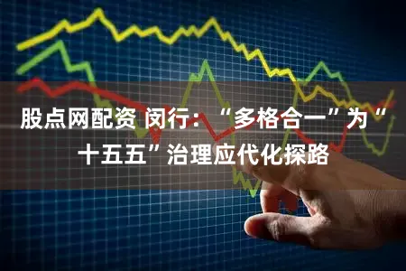 股点网配资 闵行：“多格合一”为“十五五”治理应代化探路