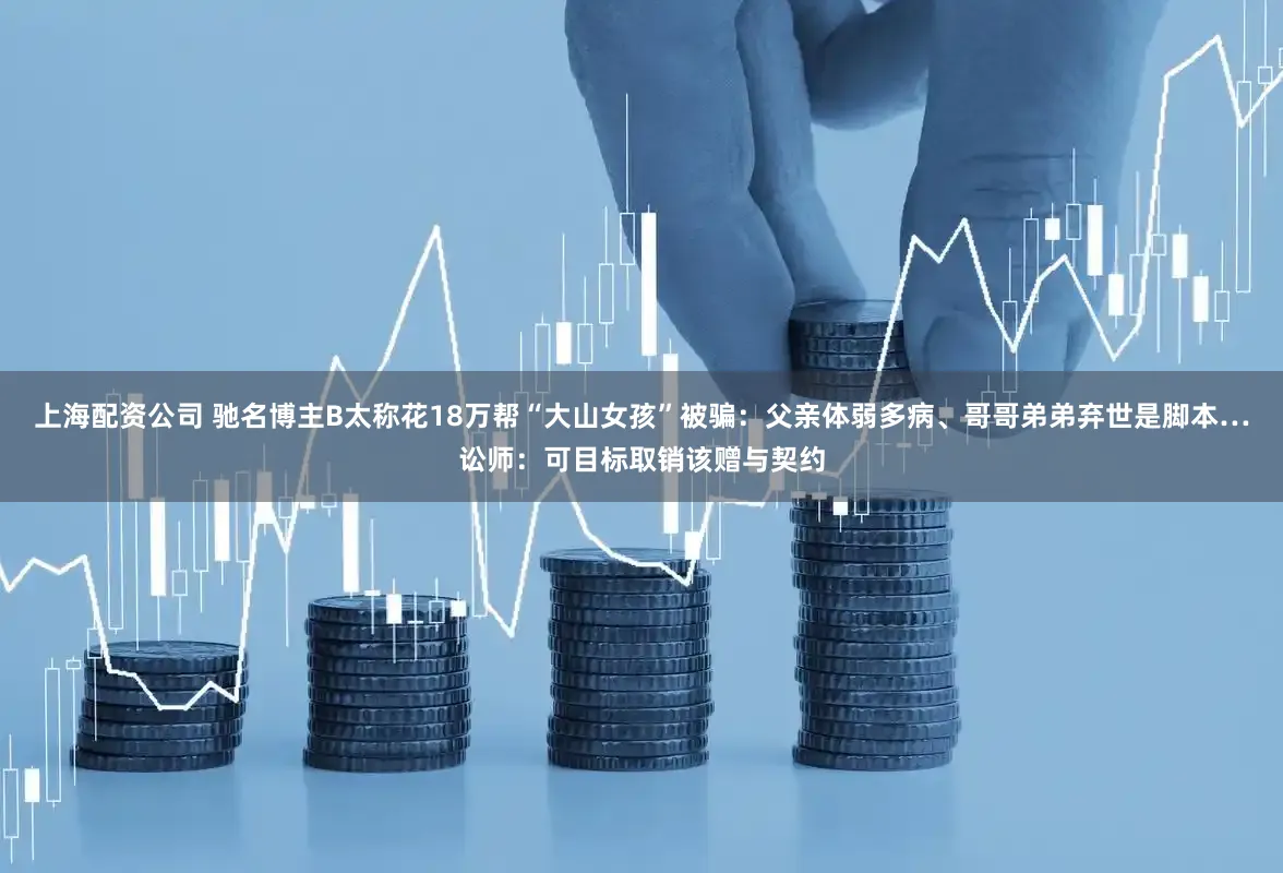 上海配资公司 驰名博主B太称花18万帮“大山女孩”被骗：父亲体弱多病、哥哥弟弟弃世是脚本…讼师：可目标取销该赠与契约