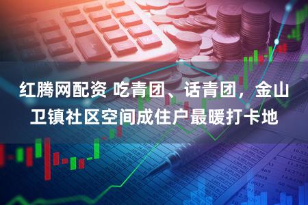 红腾网配资 吃青团、话青团，金山卫镇社区空间成住户最暖打卡地