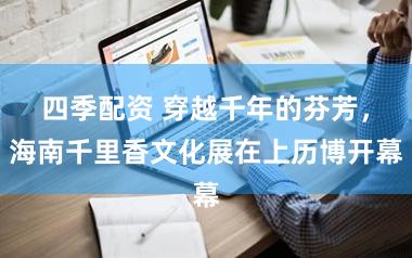 四季配资 穿越千年的芬芳，海南千里香文化展在上历博开幕