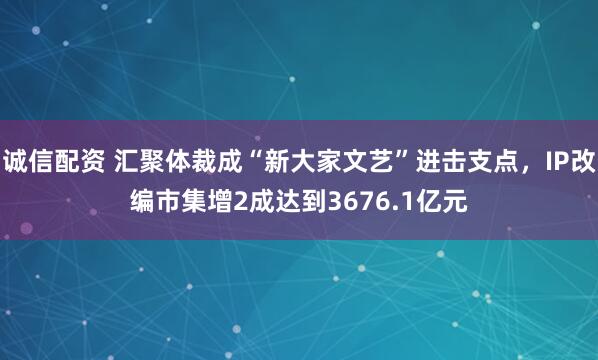 诚信配资 汇聚体裁成“新大家文艺”进击支点，IP改编市集增2成达到3676.1亿元
