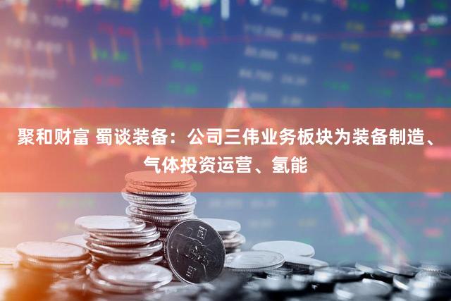 聚和财富 蜀谈装备:公司三伟业务板块为装备制造、气体投资运营、氢能