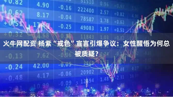 火牛网配资 杨紫“戒色”宣言引爆争议：女性醒悟为何总被质疑？