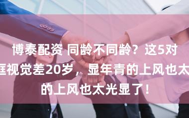 博泰配资 同龄不同龄？这5对明星同框视觉差20岁，显年青的上风也太光显了！
