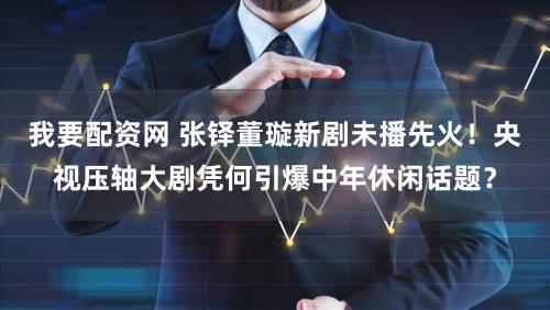 我要配资网 张铎董璇新剧未播先火！央视压轴大剧凭何引爆中年休闲话题？
