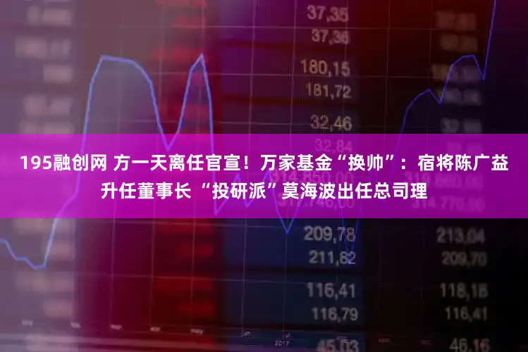 195融创网 方一天离任官宣！万家基金“换帅”：宿将陈广益升任董事长 “投研派”莫海波出任总司理