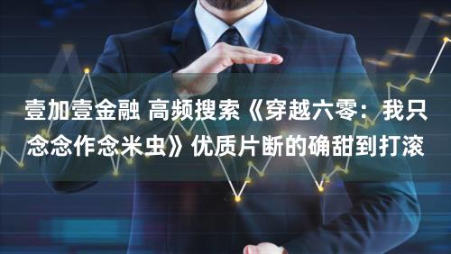 壹加壹金融 高频搜索《穿越六零：我只念念作念米虫》优质片断的确甜到打滚