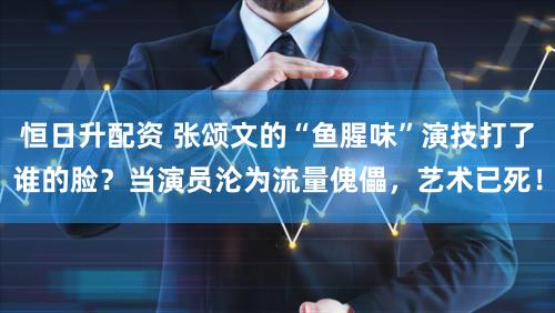 恒日升配资 张颂文的“鱼腥味”演技打了谁的脸？当演员沦为流量傀儡，艺术已死！