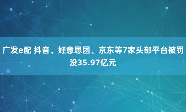 广发e配 抖音、好意思团、京东等7家头部平台被罚没35.97亿元